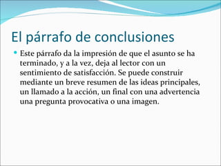 El párrafo de conclusiones
 Este párrafo da la impresión de que el asunto se ha
 terminado, y a la vez, deja al lector con un
 sentimiento de satisfacción. Se puede construir
 mediante un breve resumen de las ideas principales,
 un llamado a la acción, un final con una advertencia
 una pregunta provocativa o una imagen.
 
