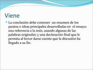 Viene
 La conclusión debe contener un resumen de los
 puntos o ideas principales desarrolladas en el ensayo;
 una referencia a la tesis, usando algunas de las
 palabras originales; y una declaración final que le
 permita al lector darse cuente que la discusión ha
 llegado a su fin.
 