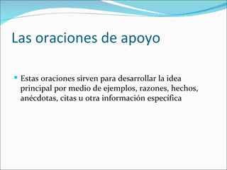 Las oraciones de apoyo

 Estas oraciones sirven para desarrollar la idea
 principal por medio de ejemplos, razones, hechos,
 anécdotas, citas u otra información específica
 