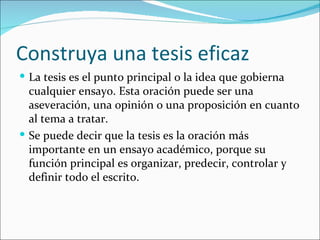 Construya una tesis eficaz
 La tesis es el punto principal o la idea que gobierna
  cualquier ensayo. Esta oración puede ser una
  aseveración, una opinión o una proposición en cuanto
  al tema a tratar.
 Se puede decir que la tesis es la oración más
  importante en un ensayo académico, porque su
  función principal es organizar, predecir, controlar y
  definir todo el escrito.
 