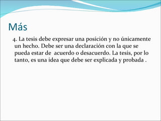 Más
4. La tesis debe expresar una posición y no únicamente
 un hecho. Debe ser una declaración con la que se
 pueda estar de acuerdo o desacuerdo. La tesis, por lo
 tanto, es una idea que debe ser explicada y probada .
 