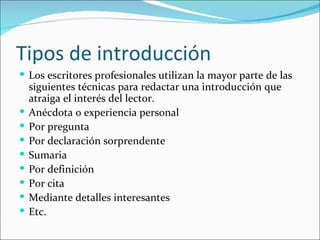 Tipos de introducción
 Los escritores profesionales utilizan la mayor parte de las
    siguientes técnicas para redactar una introducción que
    atraiga el interés del lector.
   Anécdota o experiencia personal
   Por pregunta
   Por declaración sorprendente
   Sumaria
   Por definición
   Por cita
   Mediante detalles interesantes
   Etc.
 