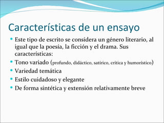 Características de un ensayo
 Este tipo de escrito se considera un género literario, al
    igual que la poesía, la ficción y el drama. Sus
    características:
   Tono variado (profundo, didáctico, satírico, crítica y humorístico)
   Variedad temática
   Estilo cuidadoso y elegante
   De forma sintética y extensión relativamente breve
 