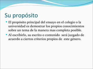 Su propósito
 El propósito principal del ensayo en el colegio o la
  universidad es demostrar los propios conocimientos
  sobre un tema de la manera mas completa posible.
 Al escribirlo, su escrito o contenido será juzgado de
  acuerdo a ciertos criterios propios de este género.
 