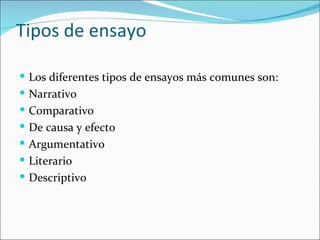 Tipos de ensayo

 Los diferentes tipos de ensayos más comunes son:
 Narrativo
 Comparativo
 De causa y efecto
 Argumentativo
 Literario
 Descriptivo
 