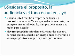 Considere el propósito, la
audiencia y el tono en un ensayo
 Cuando usted escribe siempre debe tener un
  propósito en mente. Ya sea que redacte una carta, un
  ensayo o una autobiografía, siempre debe tener una
  razón para hacerlo.
 Hay tres propósitos fundamentales por los que una
  persona escribe. Escribir un ensayo puede tener uno o
  varios propósitos, aunque hay uno que domina.
 