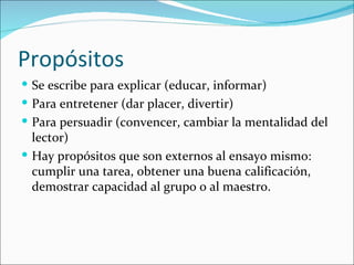 Propósitos
 Se escribe para explicar (educar, informar)
 Para entretener (dar placer, divertir)
 Para persuadir (convencer, cambiar la mentalidad del
  lector)
 Hay propósitos que son externos al ensayo mismo:
  cumplir una tarea, obtener una buena calificación,
  demostrar capacidad al grupo o al maestro.
 
