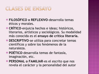 FILOSÓFICO o REFLEXIVO -desarrolla temas éticos y morales. CRÍTICO -enjuicia hechos e ideas; históricos, literarios, artísticos y sociológicos. Su modalidad más conocida es el  ensayo de crítica literaria. DESCRIPTIVO -se utiliza para concretar temas científicos y sobre los fenómenos de la naturaleza. POÉTICO -desarrolla temas de fantasía, imaginación, etc. PERSONAL o FAMILIAR -es el escrito que nos revela el carácter y la personalidad del autor 