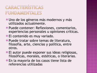 Uno de los géneros más modernos y más utilizados actualmente. Puede contener: Reflexiones, comentarios, experiencias personales u opiniones críticas. El contenido es muy variado. Puede tratar sobre temas de literatura, filosofía, arte, ciencias y política, entre otros. El autor puede exponer sus ideas religiosas, filosóficas, morales, estéticas, o literarias. En la mayoría de los casos tiene lista de referencias utilizadas 