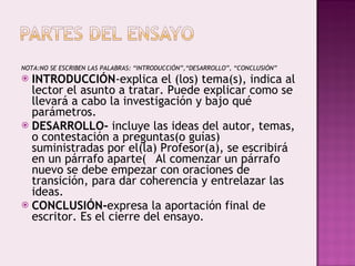 NOTA:NO SE ESCRIBEN LAS PALABRAS: “INTRODUCCIÓN”,“DESARROLLO”, “CONCLUSIÓN” INTRODUCCIÓN -explica el (los) tema(s), indica al lector el asunto a tratar. Puede explicar como se llevará a cabo la investigación y bajo qué parámetros. DESARROLLO-  incluye las ideas del autor, temas, o contestación a preguntas(o guías) suministradas por el(la) Profesor(a), se escribirá en un párrafo aparte􀁺 Al comenzar un párrafo nuevo se debe empezar con oraciones de transición, para dar coherencia y entrelazar las ideas. CONCLUSIÓN- expresa la aportación final de escritor. Es el cierre del ensayo. 