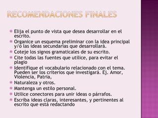 Elija el punto de vista que desea desarrollar en el escrito. Organice un esquema preliminar con la idea principal y/o las ideas secundarias que desarrollará. Coteje los signos gramaticales de su escrito.  Cite todas las fuentes que utilice, para evitar el plagio Identifique el vocabulario relacionado con el tema. Pueden ser los criterios que investigará. Ej. Amor, Violencia, Patria, Naturaleza y otros. Mantenga un estilo personal. Utilice conectores para unir ideas o párrafos. Escriba ideas claras, interesantes, y pertinentes al escrito que está redactando 
