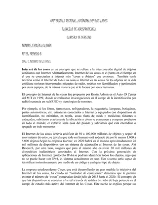 UNIVERSIDAD REGIONAL AUTÓNOMA DE4 LOS ANDES
FACULTAD DE JURISPRUDENCIA
CARRERA DE DERECHO
NOMBRE: FABIÁN ALARCÓN
NIVEL: PRIMERO B
TEMA: EL INTERNET EN LAS COSAS.
Internet de las cosas es un concepto que se refiere a la interconexión digital de objetos
cotidianos con Internet Alternativamente, Internet de las cosas es el punto en el tiempo en
el que se conectarían a Internet más “cosas u objetos” que personas. También suele
referirse como el Internet de todas las cosas o Internet en las cosas. Si los objetos de la vida
cotidiana tuvieran incorporadas etiquetas de radio, podrían ser identificados y gestionados
por otros equipos, de la misma manera que si lo fuesen por seres humanos.
El concepto de Internet de las cosas fue propuesto por Kevin Ashton en el Auto-ID Center
del MIT en 1999, donde se realizaban investigaciones en el campo de la identificación por
radiofrecuencia en red (RFID) y tecnologías de sensores.
Por ejemplo, si los libros, termostatos, refrigeradores, la paquetería, lámparas, botiquines,
partes automotrices, etc. estuvieran conectados a Internet y equipados con dispositivos de
identificación, no existirían, en teoría, cosas fuera de stock o medicinas faltantes o
caducadas, sabríamos exactamente la ubicación y cómo se consumen y compran productos
en todo el mundo; el extravío sería cosa del pasado y sabríamos qué está encendido o
apagado en todo momento.
El Internet de las cosas debería codificar de 50 a 100.000 millones de objetos y seguir el
movimiento de estos; se calcula que todo ser humano está rodeado de por lo menos 1.000 a
5.000 objetos.Según la empresa Gartner, en 2020 habrá en el mundo aproximadamente 26
mil millones de dispositivos con un sistema de adaptación al Internet de las cosas. Abi
Research, por otro lado, asegura que para el mismo año existirán 30 mil millones de
dispositivos inalámbricos conectados al Internet. Con la próxima generación de
aplicaciones de Internet (protocolo IPv6) se podrían identificar todos los objetos, algo que
no se puede hacer con IPv4, el sistema actualmente en uso. Este sistema sería capaz de
identificar instantáneamente por medio de un código a cualquier tipo de objeto.
La empresa estadounidense Cisco, que está desarrollando en gran medida la iniciativa del
Internet de las cosas, ha creado un “contador de conexiones” dinámico que le permite
estimar el número de “cosas” conectadas desde julio de 2013 hasta el 2020. El concepto de
que los dispositivos se conectan a la red a través de señales de radio de baja potencia es el
campo de estudio más activo del Internet de las Cosas. Este hecho se explica porque las
 