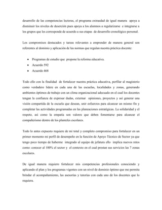 desarrollo de las competencias lectoras, el programa extraedad de igual manera apoya a
disminuir los niveles de deserción pues apoya a los alumnos a regularizarse e integrarse a
los grupos que les corresponde de acuerdo a sus etapas de desarrollo cronológico personal.


Los compromisos destacados y tareas relevantes a emprender de manera general son
referentes al dominio y aplicación de las normas que regulan nuestra práctica docente:


       Programas de estudio que propone la reforma educativa.
       Acuerdo 592
       Acuerdo 468


Todo ello con la finalidad de fortalecer nuestra práctica educativa, perfilar al magisterio
como verdadero lidere en cada una de las escuelas, localidades y zonas, generando
ambientes óptimos de trabajo con un clima organizacional adecuado en el cual los docentes
tengan la confianza de expresar dudas, externar opiniones, proyectos y así generar una
visión compartida de la escuela que desean, unir esfuerzos para alcanzar un mismo fin y
completar las actividades programadas en las planeaciones estratégicas. La solidaridad y el
respeto, así como la empatía son valores que deben fomentarse para alcanzar el
compañerismo dentro de los planteles escolares.


Todo lo antes expuesto requiere de mi total y completo compromiso para fortalecer en un
primer momento mi perfil de desempeño en la función de Apoyo Técnico de Sector ya que
tengo poco tiempo de haberme integrado al equipo de jefatura ello implica nuevos retos
como: conocer al 100% el sector y el contexto en el cual prestan sus servicios las 7 zonas
escolares.


De igual manera requiero fortalecer mis competencias profesionales conociendo y
aplicando el plan y los programas vigentes con un nivel de dominio óptimo que me permita
brindar el acompañamiento, las asesorías y tutorías con cada uno de los docentes que lo
requiera.
 