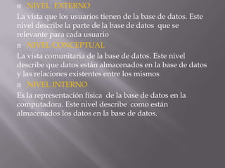  NIVEL EXTERNO
La vista que los usuarios tienen de la base de datos. Este
nivel describe la parte de la base de datos que se
relevante para cada usuario
 NIVEL CONCEPTUAL
La vista comunitaria de la base de datos. Este nivel
describe que datos están almacenados en la base de datos
y las relaciones existentes entre los mismos
 NIVEL INTERNO
Es la representación física de la base de datos en la
computadora. Este nivel describe como están
almacenados los datos en la base de datos.
 