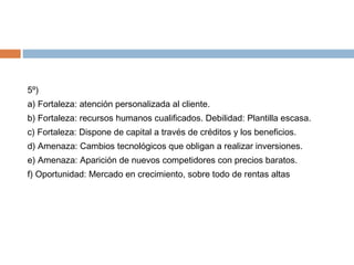 5º)
a) Fortaleza: atención personalizada al cliente.
b) Fortaleza: recursos humanos cualificados. Debilidad: Plantilla esc...
