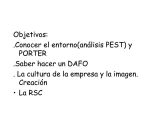 Objetivos:
.Conocer el entorno(análisis PEST) y
PORTER
.Saber hacer un DAFO
. La cultura de la empresa y la imagen.
Creaci...