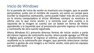 Inicio de Windows
En la pantalla de inicio de sesión se mostrará una imagen, que se puede
personalizar, junto con el nombre de usuario, así como un campo para
escribir la respectiva contraseña, como puede haber más de una cuenta
en la misma computadora al iniciar Windows siempre se mostrara la
última con la que inicio sesión y si necesita usar otra cuenta a la
izquierda de la imagen se cuenta con un botón en forma de flecha
apandando a la izquierda que al presionarlo permite ingresar el nombre
y contraseña de otra cuenta registrada.
Ahora Windows 8.1 presenta diversas formas de iniciar sesión a parte
del clásico ingreso de contraseña escrito, ahora puede agregar un PIN de
4 dígitos para acelerar el ingreso al sistema, pero la característica más
resaltante es la contraseña por imagen, que permite seleccionar ciertos
puntos o gestos de una imagen y así iniciar sesión, esto para los equipos
con pantalla táctil.
 