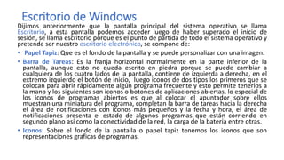 Escritorio de Windows
Dijimos anteriormente que la pantalla principal del sistema operativo se llama
Escritorio, a esta pantalla podemos acceder luego de haber superado el inicio de
sesión, se llama escritorio porque es el punto de partida de todo el sistema operativo y
pretende ser nuestro escritorio electrónico, se compone de:
• Papel Tapiz: Que es el fondo de la pantalla y se puede personalizar con una imagen.
• Barra de Tareas: Es la franja horizontal normalmente en la parte inferior de la
pantalla, aunque esto no queda escrito en piedra porque se puede cambiar a
cualquiera de los cuatro lados de la pantalla, contiene de izquierda a derecha, en el
extremo izquierdo el botón de inicio, luego iconos de dos tipos los primeros que se
colocan para abrir rápidamente algún programa frecuente y esto permite tenerlos a
la mano y los siguientes son iconos o botones de aplicaciones abiertas, lo especial de
los iconos de programas abiertos es que al colocar el apuntador sobre ellos
muestran una miniatura del programa, completan la barra de tareas hacia la derecha
el área de notificaciones con iconos más pequeños y la fecha y hora, el área de
notificaciones presenta el estado de algunos programas que están corriendo en
segundo plano así como la conectividad de la red, la carga de la batería entre otras.
• Iconos: Sobre el fondo de la pantalla o papel tapiz tenemos los iconos que son
representaciones graficas de programas.
 