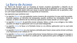 La Barra de Acceso
La “Barra de Acceso” que se muestra al mover nuestro apuntador y dejarlo en la
esquina superior derecha o la parte inferior derecha de la pantalla si se usa con ratón,
y si se tiene pantalla táctil solo con tocar la parte lateral derecha de la pantalla y dar
un sutil toque desplazándose a la izquierda se mostrara.
Las opciones que contiene son:
• La opción Buscar es una potente nueva manera de encontrar lo que está buscando.
Cuando ingresa un término de búsqueda, puede verificar los resultados desde su
equipo, la web o dentro de las diversas aplicaciones todas desde un único lugar.
• La opción Compartir le permite enviar enlaces, fotos, y más a sus amigos y las redes
sociales sin dejar la aplicación con la cual está trabajando.
• La opción Inicio lo lleva a la Pantalla Inicio o a la última aplicación con la cual está
trabajando.
• La opción Dispositivos es una manera cómoda para hacer cosas como enviar archivos
a la impresora o ver vídeos en TV.
• La opción Configuración es como seleccionar tareas básicas como apagar el equipo o
cambiar el volumen. También es usado por las aplicaciones para configurar cuentas o
la privacidad
 