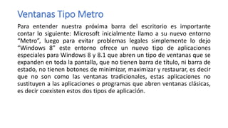 Ventanas Tipo Metro
Para entender nuestra próxima barra del escritorio es importante
contar lo siguiente: Microsoft inicialmente llamo a su nuevo entorno
“Metro”, luego para evitar problemas legales simplemente lo dejo
“Windows 8” este entorno ofrece un nuevo tipo de aplicaciones
especiales para Windows 8 y 8.1 que abren un tipo de ventanas que se
expanden en toda la pantalla, que no tienen barra de título, ni barra de
estado, no tienen botones de minimizar, maximizar y restaurar, es decir
que no son como las ventanas tradicionales, estas aplicaciones no
sustituyen a las aplicaciones o programas que abren ventanas clásicas,
es decir coexisten estos dos tipos de aplicación.
 