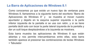 La Barra de Aplicaciones de Windows 8.1
Como conocemos ya que existe un nuevo tipo de ventanas para
Windows 8, llamaremos a la siguiente barra del escritorio “Barra de
Aplicaciones de Windows 8” y se muestra al mover nuestro
apuntador y dejarlo en la esquina superior izquierda o la parte
inferior izquierda de la pantalla si se usa con ratón, y si se tiene
pantalla táctil solo con tocar la parte lateral izquierda de la pantalla y
dar un sutil toque desplazándose a la izquierda se mostrara.
Esta barra muestra las aplicaciones de Windows 8 que están
abiertas y nos permite intercambiarnos entre ellas, esta barra
también aparece al presionar las combinaciones de teclas Windows
+ Tabulador
 