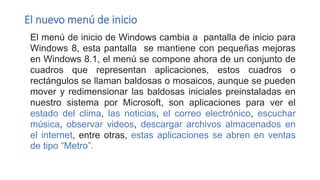 El nuevo menú de inicio
El menú de inicio de Windows cambia a pantalla de inicio para
Windows 8, esta pantalla se mantiene con pequeñas mejoras
en Windows 8.1, el menú se compone ahora de un conjunto de
cuadros que representan aplicaciones, estos cuadros o
rectángulos se llaman baldosas o mosaicos, aunque se pueden
mover y redimensionar las baldosas iniciales preinstaladas en
nuestro sistema por Microsoft, son aplicaciones para ver el
estado del clima, las noticias, el correo electrónico, escuchar
música, observar videos, descargar archivos almacenados en
el internet, entre otras, estas aplicaciones se abren en ventas
de tipo “Metro”.
 