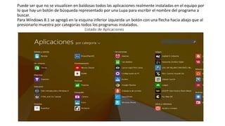 Puede ser que no se visualicen en baldosas todos las aplicaciones realmente instaladas en el equipo por
lo que hay un botón de búsqueda representado por una Lupa para escribir el nombre del programa a
buscar.
Para Windows 8.1 se agregó en la esquina inferior izquierda un botón con una flecha hacia abajo que al
presionarlo muestra por categorías todos los programas instalados.
Listado de Aplicaciones
 