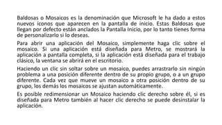 Baldosas o Mosaicos es la denominación que Microsoft le ha dado a estos
nuevos íconos que aparecen en la pantalla de inicio. Estas Baldosas que
llegan por defecto están anclados la Pantalla Inicio, por lo tanto tienes forma
de personalizarlo si lo deseas.
Para abrir una aplicación del Mosaico, simplemente haga clic sobre el
mosaico. Si una aplicación está diseñada para Metro, se mostrará la
aplicación a pantalla completa, si la aplicación está diseñada para el trabajo
clásico, la ventana se abrirá en el escritorio.
Haciendo un clic sin soltar sobre un mosaico, puedes arrastrarlo sin ningún
problema a una posición diferente dentro de su propio grupo, o a un grupo
diferente. Cada vez que mueve un mosaico a otra posición dentro de su
grupo, los demás los mosaicos se ajustan automáticamente.
Es posible redimensionar un Mosaico haciendo clic derecho sobre él, si es
diseñada para Metro también al hacer clic derecho se puede desinstalar la
aplicación.
 