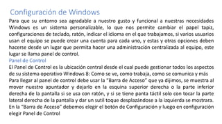Configuración de Windows
Para que su entorno sea agradable a nuestro gusto y funcional a nuestras necesidades
Windows es un sistema personalizable, lo que nos permite cambiar el papel tapiz,
configuraciones de teclado, ratón, indicar el idioma en el que trabajamos, si varios usuarios
usan el equipo se puede crear una cuenta para cada uno, y estas y otras opciones deben
hacerse desde un lugar que permita hacer una administración centralizada al equipo, este
lugar se llama panel de control.
Panel de Control
El Panel de Control es la ubicación central desde el cual puede gestionar todos los aspectos
de su sistema operativo Windows 8: Como se ve, como trabaja, como se comunica y más
Para llegar al panel de control debe usar la “Barra de Acceso” que ya dijimos, se muestra al
mover nuestro apuntador y dejarlo en la esquina superior derecha o la parte inferior
derecha de la pantalla si se usa con ratón, y si se tiene panta táctil solo con tocar la parte
lateral derecha de la pantalla y dar un sutil toque desplazándose a la izquierda se mostrara.
En la “Barra de Acceso” debemos elegir el botón de Configuración y luego en configuración
elegir Panel de Control
 