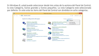 En Windows 8, usted puede seleccionar desde tres vistas de la ventana del Panel de Control,
la vista Categoría, Íconos grandes y Íconos pequeños. La vista Categoría está seleccionada
por defecto. En esta vista los ítems del Panel de Control son divididos en ocho categorías:
 