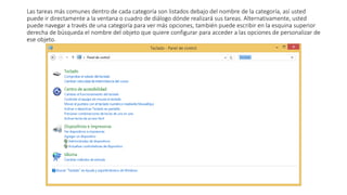 Las tareas más comunes dentro de cada categoría son listados debajo del nombre de la categoría, así usted
puede ir directamente a la ventana o cuadro de diálogo dónde realizará sus tareas. Alternativamente, usted
puede navegar a través de una categoría para ver más opciones, también puede escribir en la esquina superior
derecha de búsqueda el nombre del objeto que quiere configurar para acceder a las opciones de personalizar de
ese objeto.
 