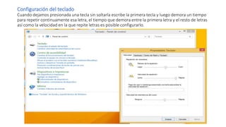 Configuración del teclado
Cuando dejamos presionada una tecla sin soltarla escribe la primera tecla y luego demora un tiempo
para repetir continuamente esa letra, el tiempo que demora entre la primera letra y el resto de letras
así como la velocidad en la que repite letras es posible configurarlo.
 