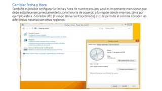 Cambiar fecha y Hora
También es posible configurar la fecha y hora de nuestro equipo, aquí es importante mencionar que
debe establecerse correctamente la zona horaria de acuerdo a la región donde vivamos, Lima por
ejemplo está a -5 Grados UTC (Tiempo Universal Coordinado) esto le permite al sistema conocer las
diferencias horarias con otras regiones.
 