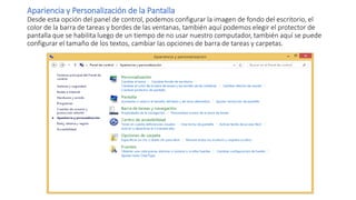 Apariencia y Personalización de la Pantalla
Desde esta opción del panel de control, podemos configurar la imagen de fondo del escritorio, el
color de la barra de tareas y bordes de las ventanas, también aquí podemos elegir el protector de
pantalla que se habilita luego de un tiempo de no usar nuestro computador, también aquí se puede
configurar el tamaño de los textos, cambiar las opciones de barra de tareas y carpetas.
 