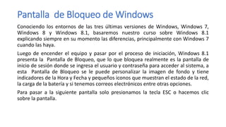 Pantalla de Bloqueo de Windows
Conociendo los entornos de las tres últimas versiones de Windows, Windows 7,
Windows 8 y Windows 8.1, basaremos nuestro curso sobre Windows 8.1
explicando siempre en su momento las diferencias, principalmente con Windows 7
cuando las haya.
Luego de encender el equipo y pasar por el proceso de iniciación, Windows 8.1
presenta la Pantalla de Bloqueo, que lo que bloquea realmente es la pantalla de
inicio de sesión donde se ingresa el usuario y contraseña para acceder al sistema, a
esta Pantalla de Bloqueo se le puede personalizar la imagen de fondo y tiene
indicadores de la Hora y Fecha y pequeños iconos que muestran el estado de la red,
la carga de la batería y si tenemos correos electrónicos entre otras opciones.
Para pasar a la siguiente pantalla solo presionamos la tecla ESC o hacemos clic
sobre la pantalla.
 