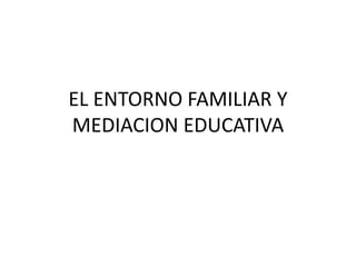 EL ENTORNO FAMILIAR Y
MEDIACION EDUCATIVA
 