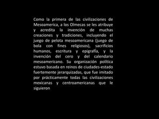 Como la primera de las civilizaciones de
Mesoamerica, a los Olmecas se les atribuye
y acredita la invención de muchas
creaciones y tradiciones, incluyendo el
juego de pelota mesoamericana (juego de
bola con fines religiosos), sacrificios
humanos, escritura y epigrafÍa, y la
invención del cero y del calendario
mesoamericano. Su organización política
estuvo basada en reinos de ciudades-estado
fuertemente jerarquizadas, que fue imitado
por prácticamente todas las civilizaciones
mexicanas y centroamericanas que le
siguieron
 