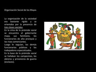 Organización Social de los Mayas
La organización de la sociedad
era bastante rígido y se
orientaba por la presencia de
tres clases sociales.
En la cima de la pirámide social
se encuentra el gobernante
maya, sus familiares, los
funcionarios de alta jerarquía y
los ricos comerciantes.
Luego le seguían, los demás
funcionarios públicos y los
trabajadores especializados.
En la base de la pirámide social
se hallaban los campesinos, los
obreros y prisioneros de guerra
(esclavos).
 