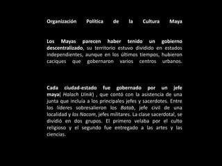 Organización Política de la Cultura Maya
Los Mayas parecen haber tenido un gobierno
descentralizado, su territorio estuvo dividido en estados
independientes, aunque en los últimos tiempos, hubieron
caciques que gobernaron varios centros urbanos.
Cada ciudad-estado fue gobernado por un jefe
maya( Halach Uinik) , que contó con la asistencia de una
junta que incluía a los principales jefes y sacerdotes. Entre
los líderes sobresalieron los Batab, jefe civil de una
localidad y los Nacom, jefes militares. La clase sacerdotal, se
dividió en dos grupos. El primero velaba por el culto
religioso y el segundo fue entregado a las artes y las
ciencias.
 