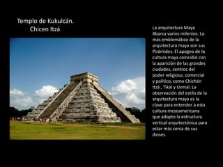 Templo de Kukulcán.
Chicen Itzá.
La arquitectura Maya
Abarca varios milenios. Lo
más emblemático de la
arquitectura maya son sus
Pirámides. El apogeo de la
cultura maya coincidió con
la aparición de las grandes
ciudades, centros del
poder religioso, comercial
y político, como Chichén
Itzá , Tikal y Uxmal. La
observación del estilo de la
arquitectura maya es la
clave para entender a esta
cultura mesoamericana
que adopto la estructura
vertical arquitectónica para
estar más cerca de sus
dioses.
 