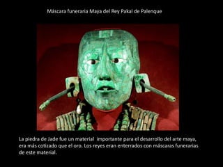 Máscara funeraria Maya del Rey Pakal de Palenque
La piedra de Jade fue un material importante para el desarrollo del arte maya,
era más cotizado que el oro. Los reyes eran enterrados con máscaras funerarias
de este material.
 