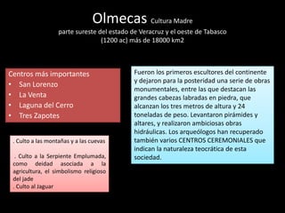 Olmecas Cultura Madre
parte sureste del estado de Veracruz y el oeste de Tabasco
(1200 ac) más de 18000 km2
Centros más importantes
• San Lorenzo
• La Venta
• Laguna del Cerro
• Tres Zapotes
Fueron los primeros escultores del continente
y dejaron para la posteridad una serie de obras
monumentales, entre las que destacan las
grandes cabezas labradas en piedra, que
alcanzan los tres metros de altura y 24
toneladas de peso. Levantaron pirámides y
altares, y realizaron ambiciosas obras
hidráulicas. Los arqueólogos han recuperado
también varios CENTROS CEREMONIALES que
indican la naturaleza teocrática de esta
sociedad.
. Culto a las montañas y a las cuevas
. Culto a la Serpiente Emplumada,
como deidad asociada a la
agricultura, el simbolismo religioso
del jade
. Culto al Jaguar
 
