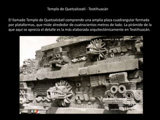 Templo de Quetzalcoatl - Teotihuacán
El llamado Templo de Quetzalcóatl comprende una amplia plaza cuadrangular formada
por plataformas, que mide alrededor de cuatrocientos metros de lado. La pirámide de la
que aquí se aprecia el detalle es la más elaborada arquitectónicamente en Teotihuacán.
 
