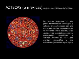AZTECAS (o mexicas) desde los años 1325 hasta el año 1521 d.c
Los aztecas, alcanzaron un alto
grado de sofisticación tecnológica y
cultural, eran gobernados por una
monarquía electiva, y se organizaron
en diferentes clases sociales, tales
como nobles, sacerdotes, guerreros,
comerciantes, agricultores y
esclavos. Ademas de tener una
escritura pictográfica y dos
calendarios (astronómico y litúrgico)
 