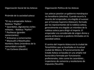 Organización Social de los Aztecas
Pirámide de la sociedad azteca:
*El rey o emperador Azteca -
Nobleza "Pipiltin"
* Sacerdotes, dignatarios civiles-
militares. - Nobleza "Pipiltin"
* Pochtecas (grandes
comerciantes)
* Artesanos y comerciantes
* Maceualli o Macehuales:
Hombres libres (miembros de la
comunidad o calpulli)
* Los Esclavos (tlacotin)
Organización Política de los Aztecas
Los aztecas poseían un gobierno monárquico
no hereditario (electivo). Cuando ocurría la
muerte del emperador, era elegido el sucesor
por el Consejo Supremo (tlatocan), formado
por los representantes de la nobleza azteca,
generalmente era elegido un miembro de la
nobleza azteca para dirigir el imperio. El
emperador era considerado de origen divino y
poseía atribuciones o poderes ilimitados en la
sociedad azteca.
El centro del imperio Azteca era la ciudad de
Tenochtitlan que se localizaba en la actual
ciudad de México. El funcionamiento del
Estado Azteca se basaba en una amplia red
burocrática formada por funcionarios
profesionales, tales como los sacerdotes ,
inspectores de comercio y recolectores de
impuesto (Tecuhtli)
 
