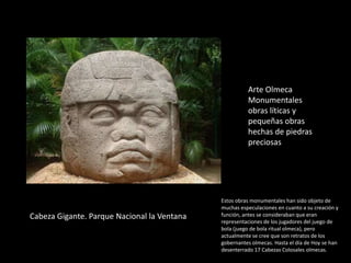 Cabeza Gigante. Parque Nacional la Ventana
Arte Olmeca
Monumentales
obras líticas y
pequeñas obras
hechas de piedras
preciosas
Estos obras monumentales han sido objeto de
muchas especulaciones en cuanto a su creación y
función, antes se consideraban que eran
representaciones de los jugadores del juego de
bola (juego de bola ritual olmeca), pero
actualmente se cree que son retratos de los
gobernantes olmecas. Hasta el día de Hoy se han
desenterrado 17 Cabezas Colosales olmecas.
 