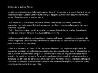Religion de la Cultura Azteca
Los aztecas eran politeistas (adoraban a varios dioses) y creian que si la sangre humana no era
ofrecida al dios Sol, este dejara de funcionar y se apagaria sumiendo en oscuridad al mundo.
Los sacrificios humanos eran ofrecidos a:
- Huitzilopochtli o Tezcatlipoca: El sacrificado era colocado en una piedra por cuatro
sacerdotes y un quinto sacerdote extraía, con un cuchillo, el corazón del guerrero vivo para
alimentar a sus dios.
- Tlaloc: Anualmente eran sacrificados niños en las cumbres de las montañas. Se creía que
cuando más criaturas llorasen, más lluvia el Dios proveería.
En el panteón azteca había muchos dioses. Los principales eran vinculados al ciclo solar y la
actividad agrícola Observaciones astronómicas y estudio de los calendarios eran parte de los
conocimientos de los sacerdotes
El dios mas venerado era Quetzalcóatl, representada como una serpiente emplumada. los
sacerdotes formaban un poderoso grupo social, que se encargaban de guiar la educación a los
nobles, hacían predicciones y dirigían las ceremonias rituales. La religiosidad azteca incluía
practicas de sacrificios humanos. De acuerdo con los cronistas españoles el derramamiento
de sangre era ofrecida del corazón de animales y seres humanos en ritos imprescindibles para
satisfacer a sus Dioses. Si tenemos en cuenta la relación entre la religión y la medicina azteca
encontraremos un sinnúmero de ritos
 