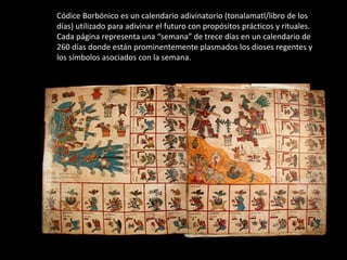 Códice Borbónico es un calendario adivinatorio (tonalamatl/libro de los
días) utilizado para adivinar el futuro con propósitos prácticos y rituales.
Cada página representa una “semana” de trece días en un calendario de
260 días donde están prominentemente plasmados los dioses regentes y
los símbolos asociados con la semana.
 