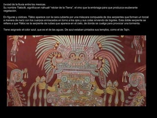 Deidad de la lluvia entre los mexicas.
Su nombre Tlaloctli, significa en náhuatl “néctar de la Tierra”, el vino que la embriaga para que produzca exuberante
vegetación.
En figuras y códices, Tláloc aparece con la cara cubierta por una máscara compuesta de dos serpientes que forman un torzal
a manera de nariz con los cuerpos enroscados en torno a los ojos y sus colas sirviendo de bigotes. Esta doble serpiente se
refiere a que Tláloc es la serpiente de nubes que aparece en el cielo, de donde se cuelga para provocar una tormenta.
Tiene asignado el color azul, que es el de las aguas. De azul estaban pintados sus templos, como el de Tajín.
 