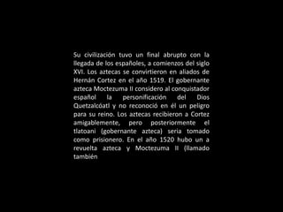 Su civilización tuvo un final abrupto con la
llegada de los españoles, a comienzos del siglo
XVI. Los aztecas se convirtieron en aliados de
Hernán Cortez en el año 1519. El gobernante
azteca Moctezuma II considero al conquistador
español la personificación del Dios
Quetzalcóatl y no reconoció en él un peligro
para su reino. Los aztecas recibieron a Cortez
amigablemente, pero posteriormente el
tlatoani (gobernante azteca) seria tomado
como prisionero. En el año 1520 hubo un a
revuelta azteca y Moctezuma II (llamado
también
 